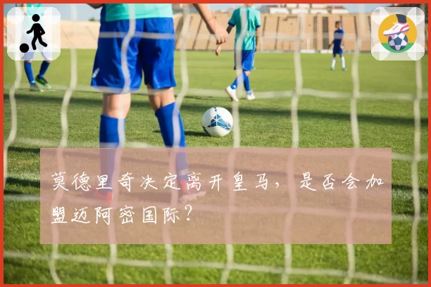 莫德里奇决定离开皇马，是否会加盟迈阿密国际？
