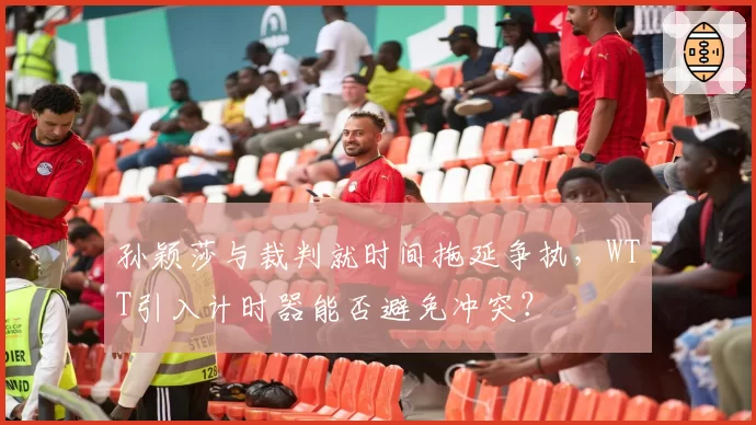 孙颖莎与裁判就时间拖延争执，WTT引入计时器能否避免冲突？