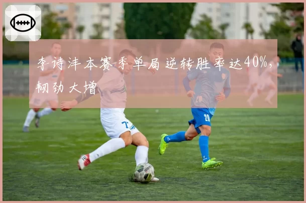 李诗沣本赛季单局逆转胜率达40%，韧劲大增