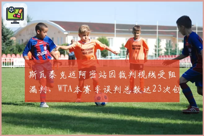 斯瓦泰克迈阿密站因裁判视线受阻漏判，WTA本赛季误判总数达23次创5年新高
