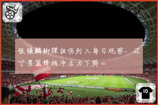 张镇麟脚踝扭伤列入每日观察,辽宁男篮锋线冲击力下降