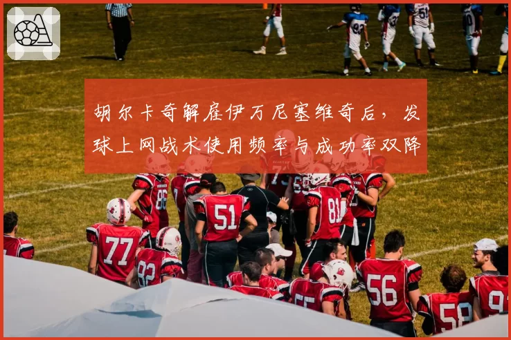 胡尔卡奇解雇伊万尼塞维奇后，发球上网战术使用频率与成功率双降