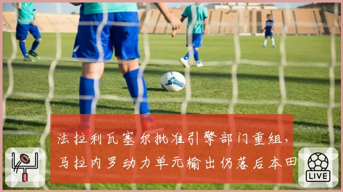 法拉利瓦塞尔批准引擎部门重组,马拉内罗动力单元输出仍落后本田
