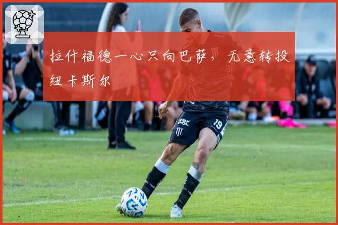 拉什福德一心只向巴萨，无意转投纽卡斯尔