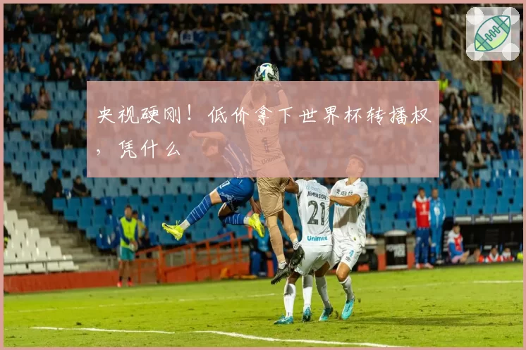 央视硬刚！低价拿下世界杯转播权，凭什么