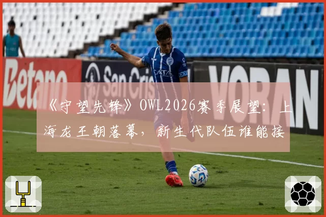 《守望先锋》OWL2026赛季展望：上海龙王朝落幕，新生代队伍谁能接棒