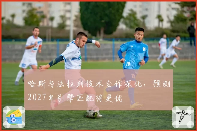 哈斯与法拉利技术合作深化，预测2027年引擎匹配将更优