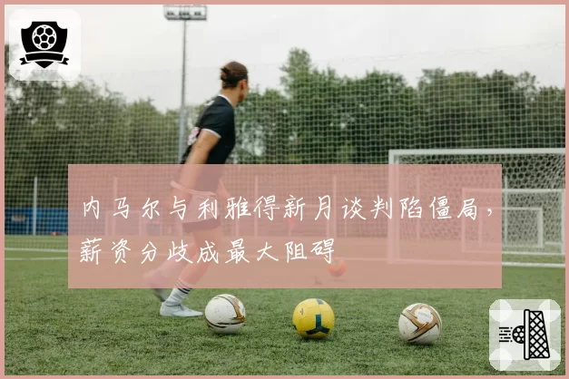 内马尔与利雅得新月谈判陷僵局，薪资分歧成最大阻碍