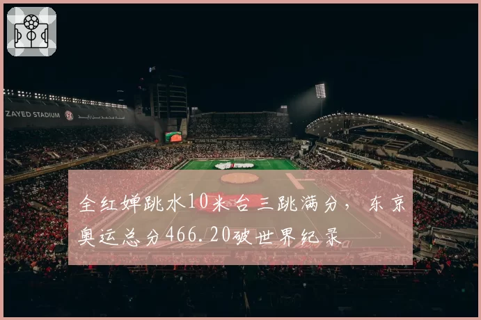 全红婵跳水10米台三跳满分,东京奥运总分466.20破世界纪录