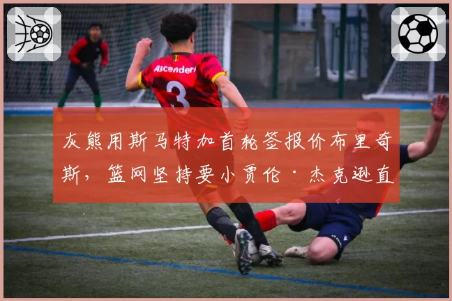 灰熊用斯马特加首轮签报价布里奇斯，篮网坚持要小贾伦·杰克逊直接否决