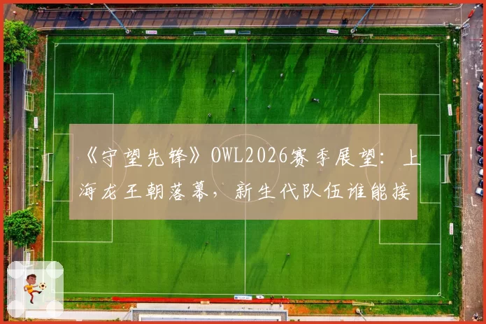 《守望先锋》OWL2026赛季展望：上海龙王朝落幕，新生代队伍谁能接棒