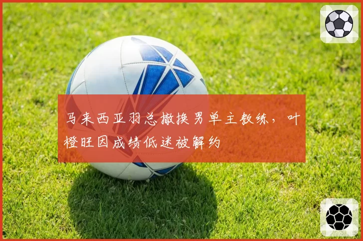马来西亚羽总撤换男单主教练，叶橙旺因成绩低迷被解约
