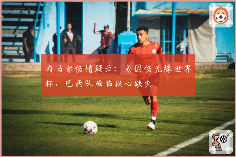 内马尔伤情疑云:或因伤无缘世界杯,巴西队面临核心缺失