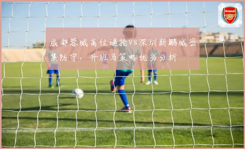 成都蓉城高位逼抢vs深圳新鹏城密集防守，升班马策略优劣分析