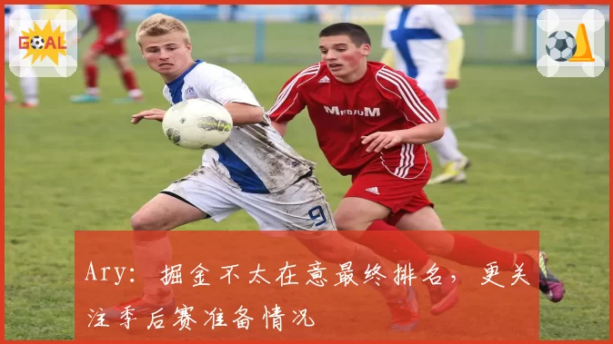 Ary：掘金不太在意最终排名，更关注季后赛准备情况