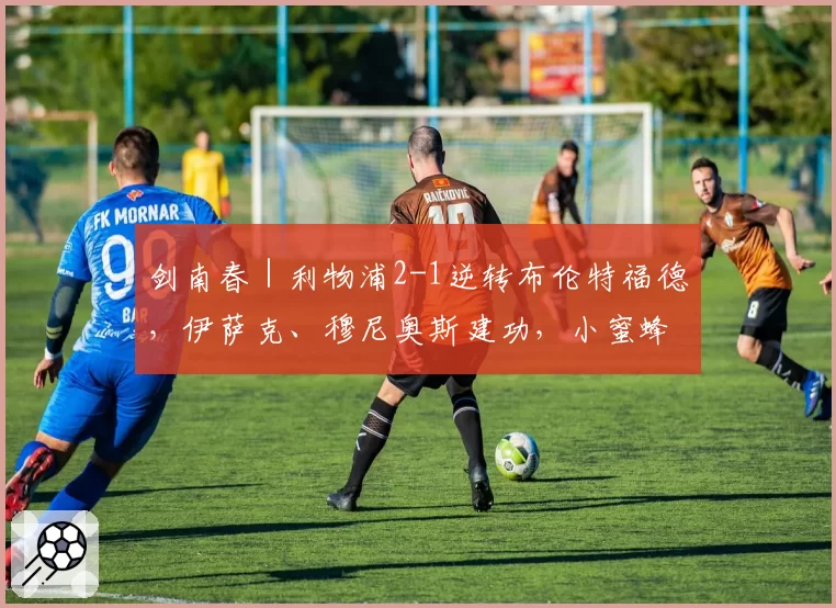 剑南春|利物浦2-1逆转布伦特福德,伊萨克、穆尼奥斯建功,小蜜蜂两人染红