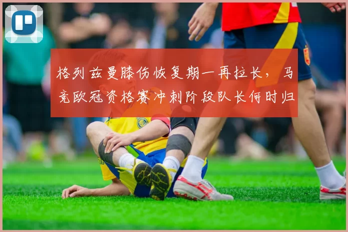 格列兹曼膝伤恢复期一再拉长,马竞欧冠资格赛冲刺阶段队长何时归?