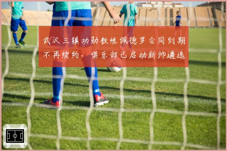 武汉三镇功勋教练佩德罗合同到期不再续约,俱乐部已启动新帅遴选程序