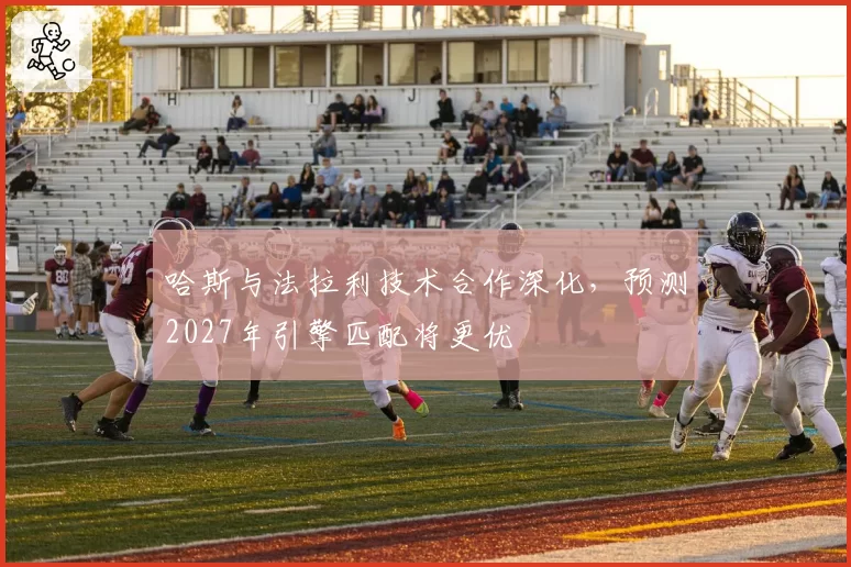 哈斯与法拉利技术合作深化,预测2027年引擎匹配将更优