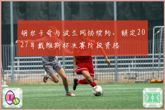 胡尔卡奇与波兰网协续约，锁定2027年戴维斯杯决赛阶段资格