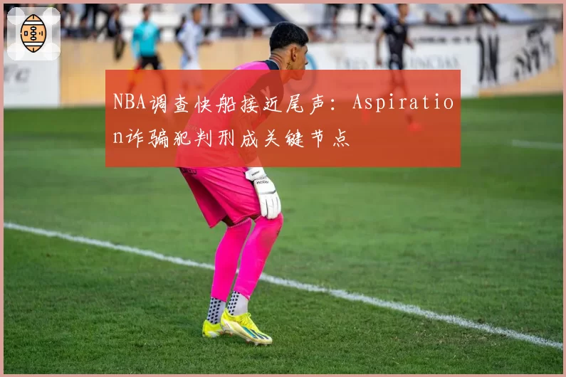 NBA调查快船接近尾声：Aspiration诈骗犯判刑成关键节点