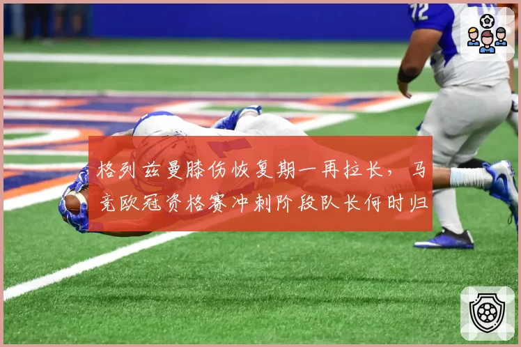 格列兹曼膝伤恢复期一再拉长,马竞欧冠资格赛冲刺阶段队长何时归?