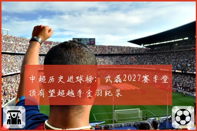 中超历史进球榜：武磊2027赛季登顶有望超越李金羽纪录