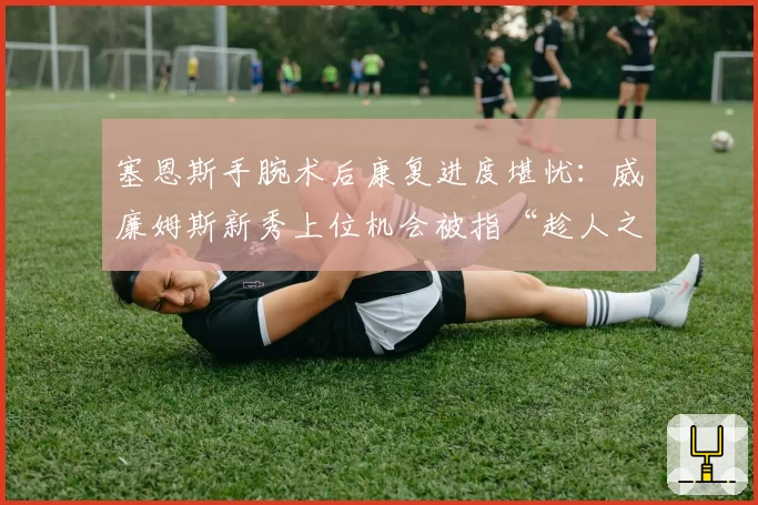 塞恩斯手腕术后康复进度堪忧：威廉姆斯新秀上位机会被指“趁人之危”
