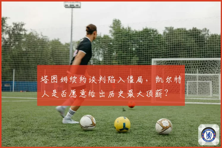 塔图姆续约谈判陷入僵局，凯尔特人是否愿意给出历史最大顶薪？