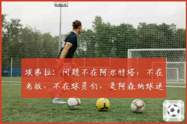 埃弗拉：问题不在阿尔特塔，不在老板，不在球员们，是阿森纳球迷；图片报：曼联和维拉都在关注多特蒙德后卫