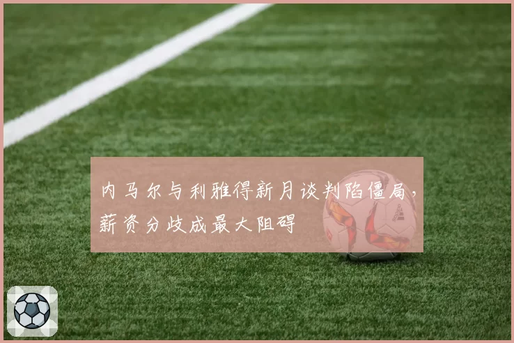 内马尔与利雅得新月谈判陷僵局,薪资分歧成最大阻碍