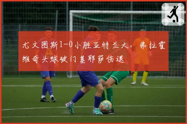 尤文图斯1-0小胜亚特兰大，弗拉霍维奇头球破门基耶萨伤退