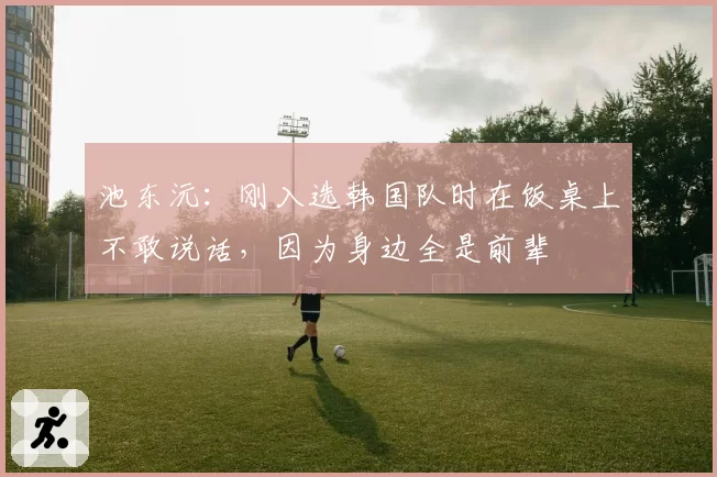 池东沅:刚入选韩国队时在饭桌上不敢说话,因为身边全是前辈