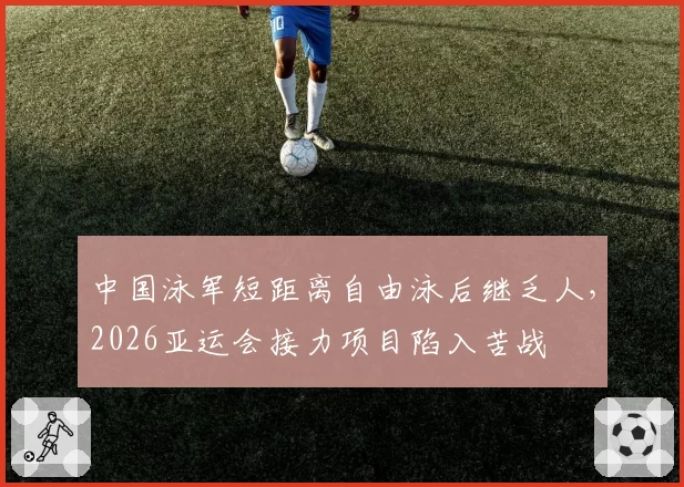 中国泳军短距离自由泳后继乏人,2026亚运会接力项目陷入苦战