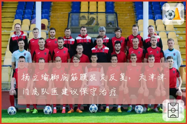 杨立瑜脚底筋膜发炎反复，天津津门虎队医建议保守治疗