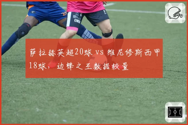萨拉赫英超20球 vs 维尼修斯西甲18球，边锋之王数据较量