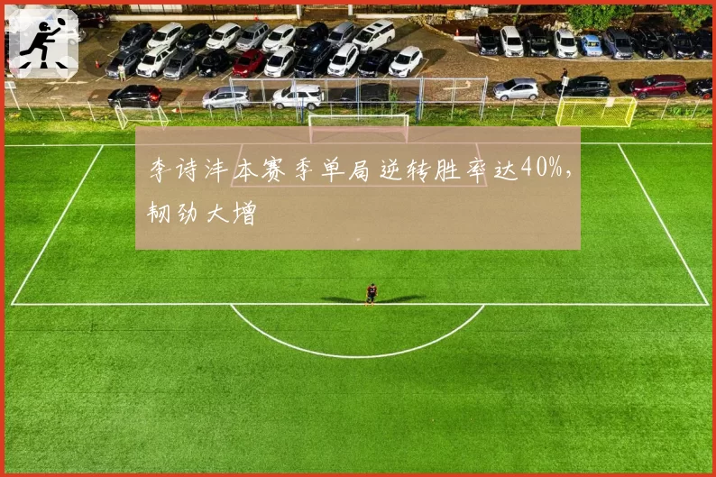 李诗沣本赛季单局逆转胜率达40%,韧劲大增