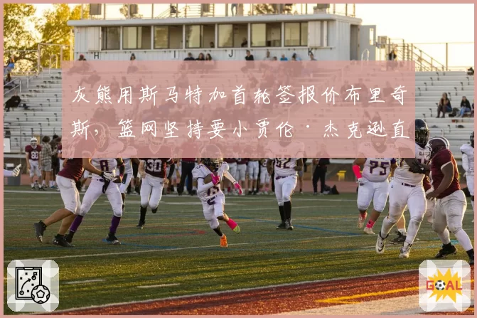 灰熊用斯马特加首轮签报价布里奇斯，篮网坚持要小贾伦·杰克逊直接否决