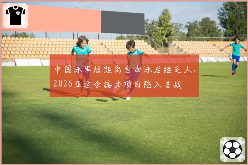 中国泳军短距离自由泳后继乏人,2026亚运会接力项目陷入苦战
