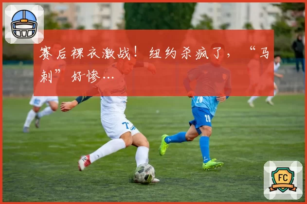 赛后裸衣激战!纽约杀疯了,“马刺”好惨…