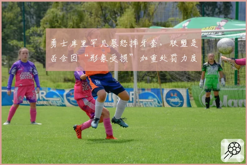 勇士库里罕见暴怒摔牙套,联盟是否会因“形象受损”加重处罚力度?