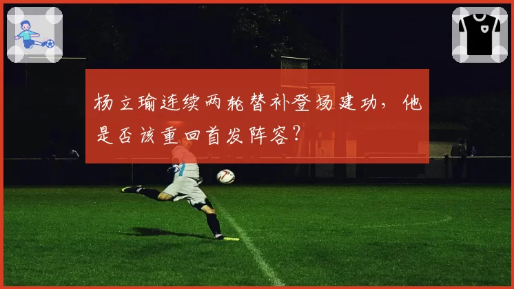 杨立瑜连续两轮替补登场建功，他是否该重回首发阵容？