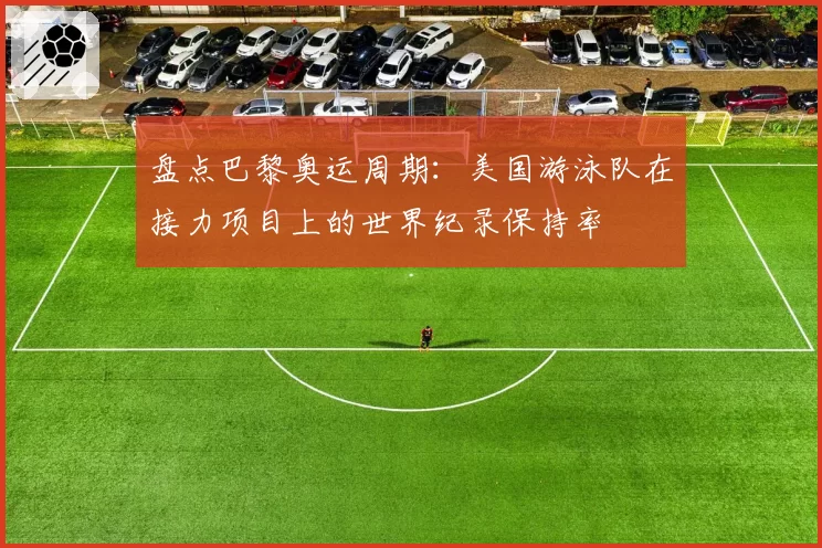 盘点巴黎奥运周期：美国游泳队在接力项目上的世界纪录保持率