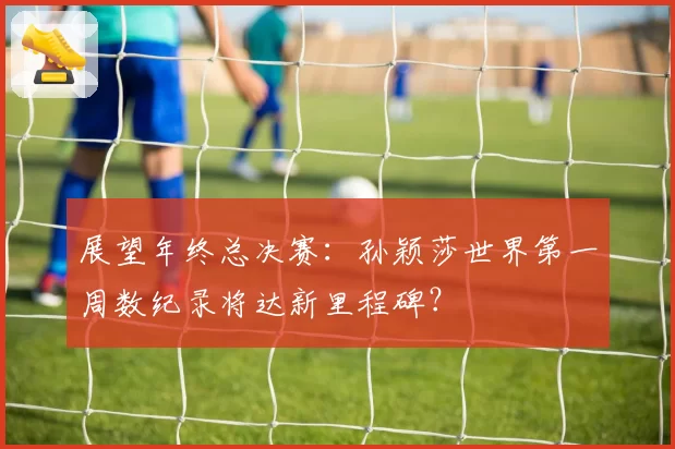 展望年终总决赛：孙颖莎世界第一周数纪录将达新里程碑？