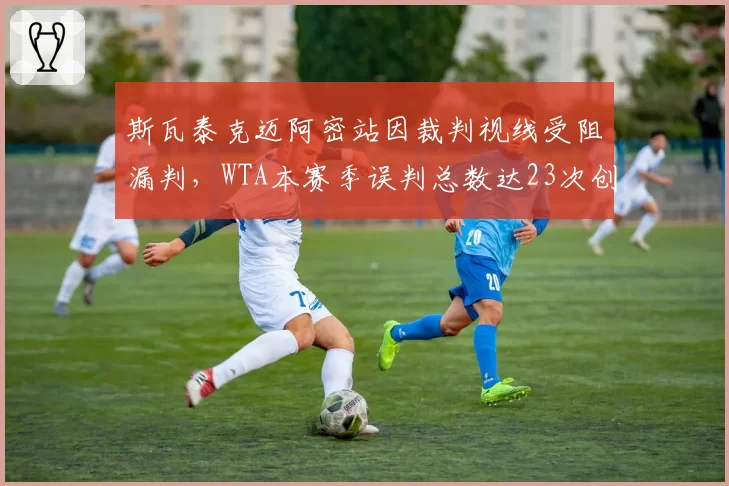斯瓦泰克迈阿密站因裁判视线受阻漏判，WTA本赛季误判总数达23次创5年新高