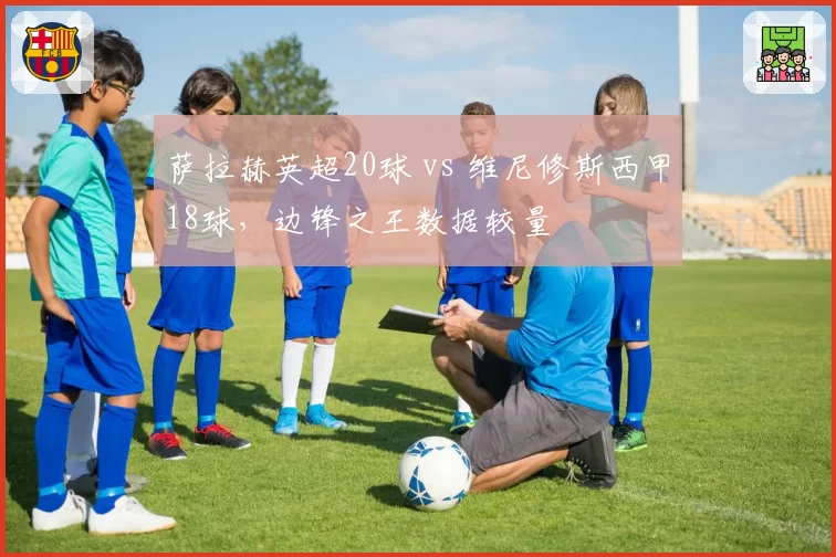 萨拉赫英超20球 vs 维尼修斯西甲18球，边锋之王数据较量