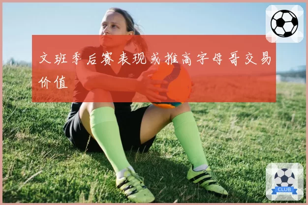 文班季后赛表现或推高字母哥交易价值