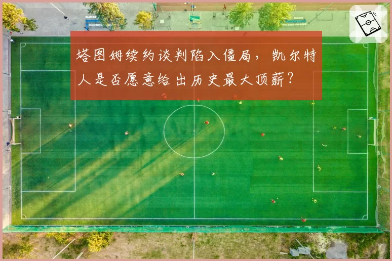 塔图姆续约谈判陷入僵局，凯尔特人是否愿意给出历史最大顶薪？