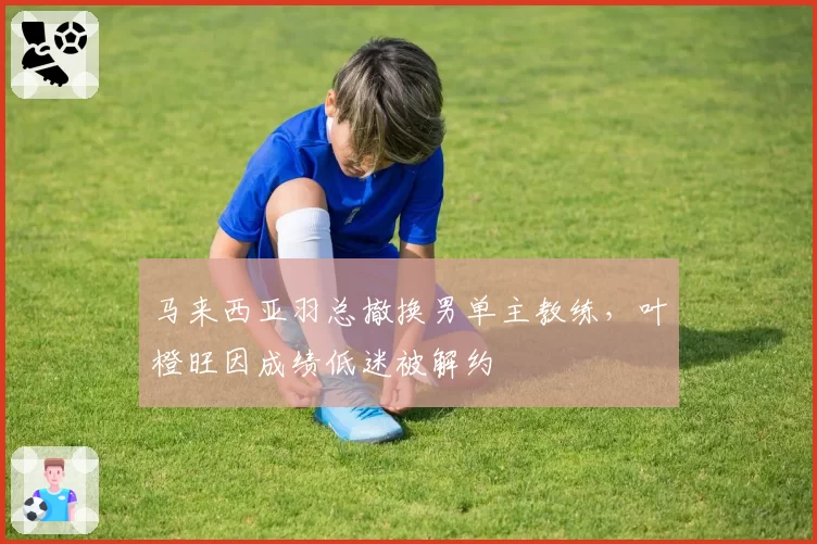 马来西亚羽总撤换男单主教练，叶橙旺因成绩低迷被解约