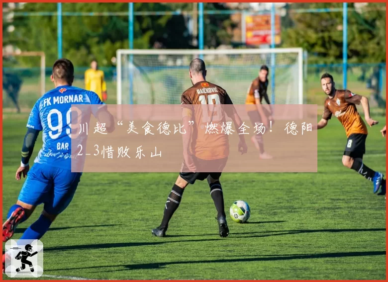 川超“美食德比”燃爆全场！德阳2_3惜败乐山